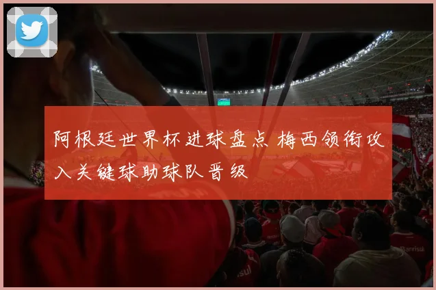阿根廷世界杯进球盘点 梅西领衔攻入关键球助球队晋级