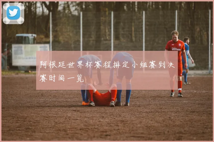 阿根廷世界杯赛程排定小组赛到决赛时间一览