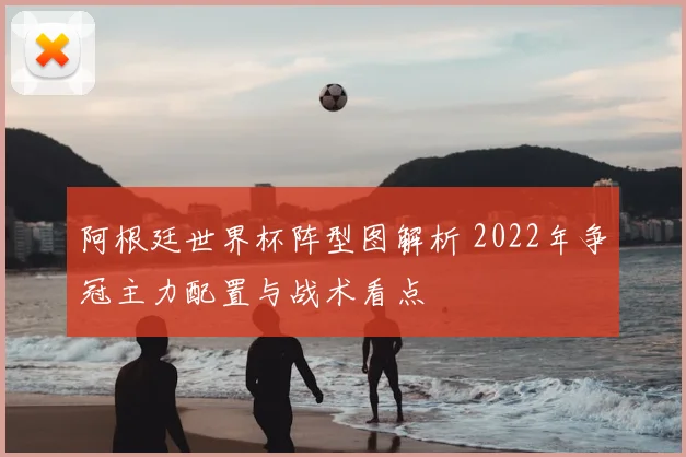 阿根廷世界杯阵型图解析 2022年争冠主力配置与战术看点