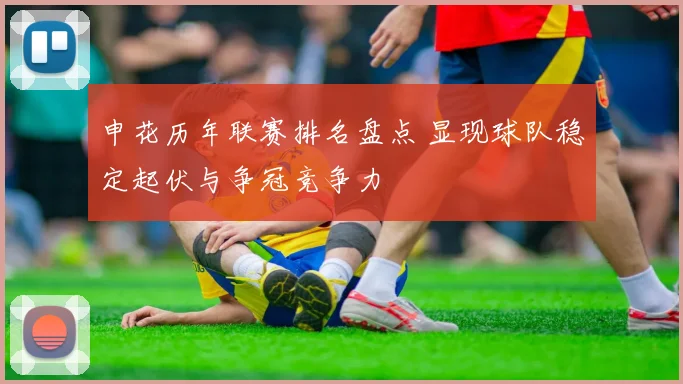 申花历年联赛排名盘点 显现球队稳定起伏与争冠竞争力