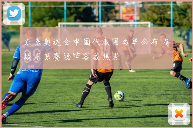 东京奥运会中国代表团名单公布 备战东京赛场阵容成焦点