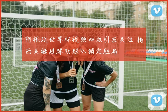 阿根廷世界杯视频回放引发关注 梅西关键进球助球队锁定胜局
