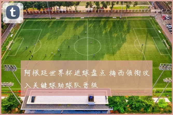 阿根廷世界杯进球盘点 梅西领衔攻入关键球助球队晋级