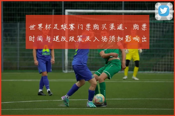 世界杯足球赛门票购买渠道、购票时间与退改政策及入场须知影响出行