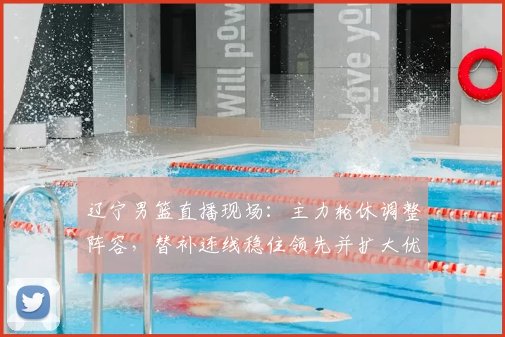 辽宁男篮直播现场：主力轮休调整阵容，替补连线稳住领先并扩大优势