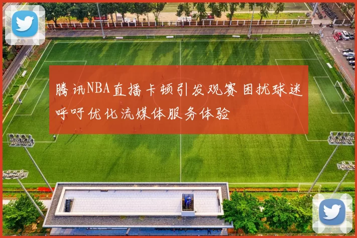 腾讯NBA直播卡顿引发观赛困扰球迷呼吁优化流媒体服务体验