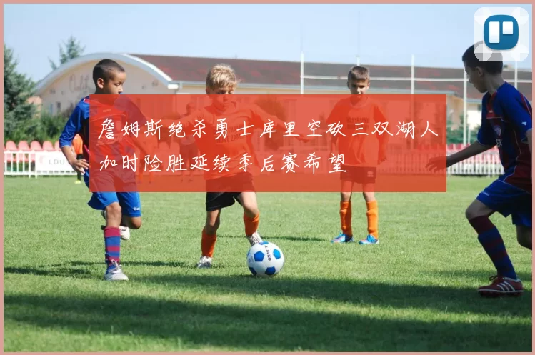 詹姆斯绝杀勇士库里空砍三双湖人加时险胜延续季后赛希望