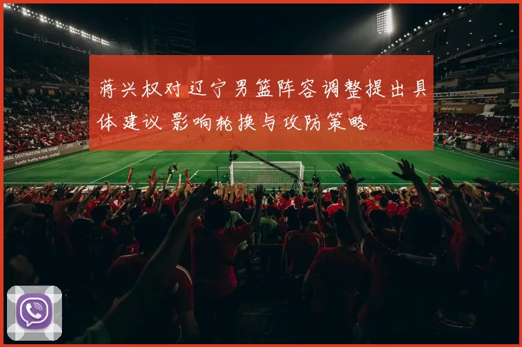 蒋兴权对辽宁男篮阵容调整提出具体建议 影响轮换与攻防策略