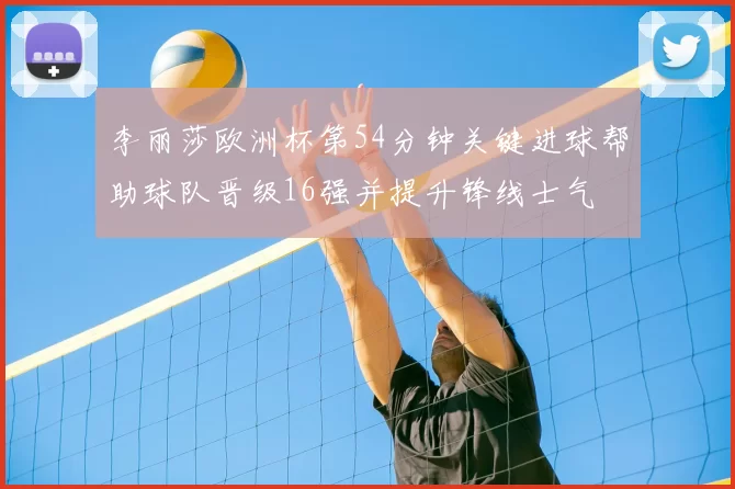 李丽莎欧洲杯第54分钟关键进球帮助球队晋级16强并提升锋线士气