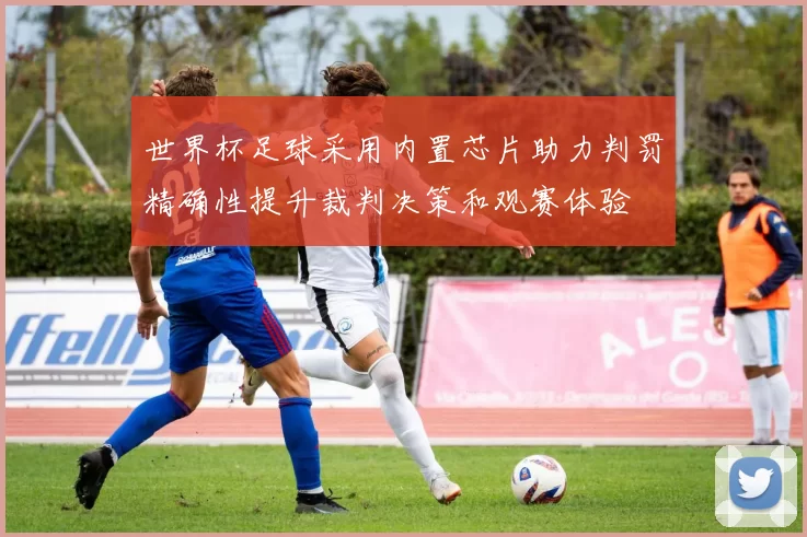 世界杯足球采用内置芯片助力判罚精确性提升裁判决策和观赛体验