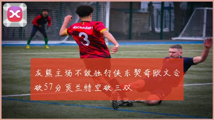 灰熊主场不敌独行侠东契奇欧文合砍57分莫兰特空砍三双