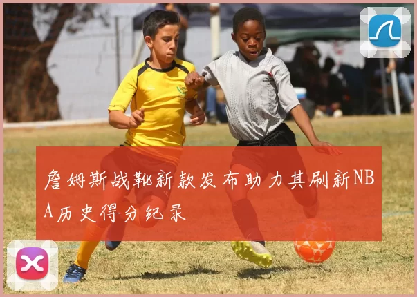 詹姆斯战靴新款发布助力其刷新NBA历史得分纪录