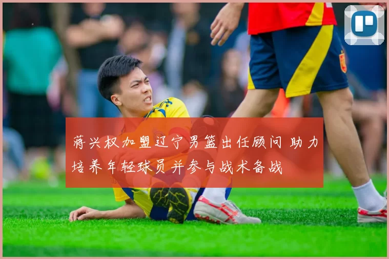 蒋兴权加盟辽宁男篮出任顾问 助力培养年轻球员并参与战术备战