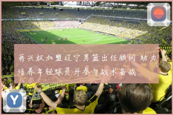 蒋兴权加盟辽宁男篮出任顾问 助力培养年轻球员并参与战术备战