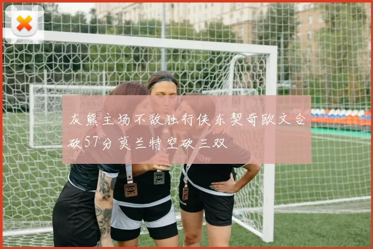 灰熊主场不敌独行侠东契奇欧文合砍57分莫兰特空砍三双