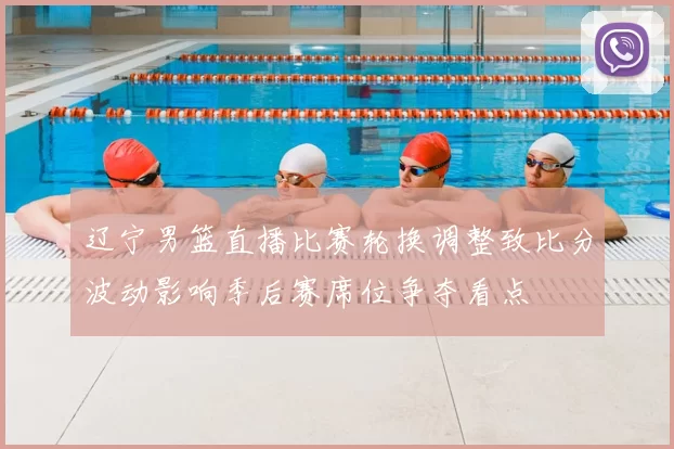 辽宁男篮直播比赛轮换调整致比分波动影响季后赛席位争夺看点